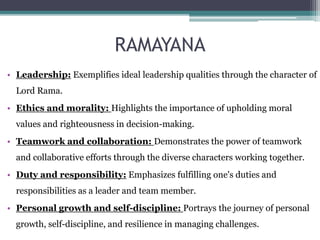 RAMAYANA
• Leadership: Exemplifies ideal leadership qualities through the character of
Lord Rama.
• Ethics and morality: Highlights the importance of upholding moral
values and righteousness in decision-making.
• Teamwork and collaboration: Demonstrates the power of teamwork
and collaborative efforts through the diverse characters working together.
• Duty and responsibility: Emphasizes fulfilling one's duties and
responsibilities as a leader and team member.
• Personal growth and self-discipline: Portrays the journey of personal
growth, self-discipline, and resilience in managing challenges.
 