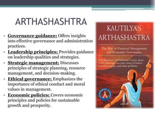 ARTHASHASHTRA
• Governance guidance: Offers insights
into effective governance and administration
practices.
• Leadership principles: Provides guidance
on leadership qualities and strategies.
• Strategic management: Discusses
principles of strategic planning, resource
management, and decision-making.
• Ethical governance: Emphasizes the
importance of ethical conduct and moral
values in management.
• Economic policies: Covers economic
principles and policies for sustainable
growth and prosperity.
 