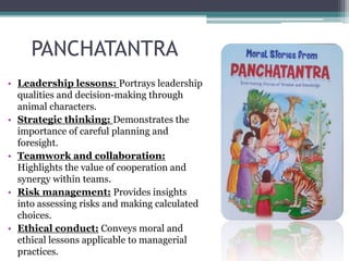 PANCHATANTRA
• Leadership lessons: Portrays leadership
qualities and decision-making through
animal characters.
• Strategic thinking: Demonstrates the
importance of careful planning and
foresight.
• Teamwork and collaboration:
Highlights the value of cooperation and
synergy within teams.
• Risk management: Provides insights
into assessing risks and making calculated
choices.
• Ethical conduct: Conveys moral and
ethical lessons applicable to managerial
practices.
 