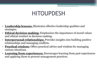 HITOUPDESH
• Leadership lessons: Illustrates effective leadership qualities and
strategies.
• Ethical decision-making: Emphasizes the importance of moral values
and ethical conduct in decision-making.
• Interpersonal relationships: Provides insights into building positive
relationships and managing conflicts.
• Practical wisdom: Offers practical advice and wisdom for managing
various situations.
• Learning from experiences: Encourages learning from past experiences
and applying them to present management practices.
 
