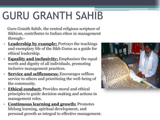 GURU GRANTH SAHIB
Guru Granth Sahib, the central religious scripture of
Sikhism, contributes to Indian ethos in management
through:-
• Leadership by example: Portrays the teachings
and exemplary life of the Sikh Gurus as a guide for
ethical leadership.
• Equality and inclusivity: Emphasizes the equal
worth and dignity of all individuals, promoting
inclusive management practices.
• Service and selflessness: Encourages selfless
service to others and prioritizing the well-being of
the community.
• Ethical conduct: Provides moral and ethical
principles to guide decision-making and actions in
management roles.
• Continuous learning and growth: Promotes
lifelong learning, spiritual development, and
personal growth as integral to effective management.
 