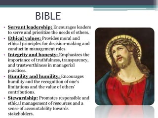 BIBLE
• Servant leadership: Encourages leaders
to serve and prioritize the needs of others.
• Ethical values: Provides moral and
ethical principles for decision-making and
conduct in management roles.
• Integrity and honesty: Emphasizes the
importance of truthfulness, transparency,
and trustworthiness in managerial
practices.
• Humility and humility: Encourages
humility and the recognition of one's
limitations and the value of others'
contributions.
• Stewardship: Promotes responsible and
ethical management of resources and a
sense of accountability towards
stakeholders.
 