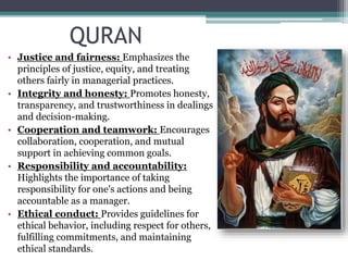 QURAN
• Justice and fairness: Emphasizes the
principles of justice, equity, and treating
others fairly in managerial practices.
• Integrity and honesty: Promotes honesty,
transparency, and trustworthiness in dealings
and decision-making.
• Cooperation and teamwork: Encourages
collaboration, cooperation, and mutual
support in achieving common goals.
• Responsibility and accountability:
Highlights the importance of taking
responsibility for one's actions and being
accountable as a manager.
• Ethical conduct: Provides guidelines for
ethical behavior, including respect for others,
fulfilling commitments, and maintaining
ethical standards.
 