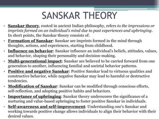 SANSKAR THEORY
• Sanskar theory, rooted in ancient Indian philosophy, refers to the impressions or
imprints formed on an individual's mind due to past experiences and upbringing.
In short points, the Sanskar theory consists of:
• Formation of Sanskar: Sanskar are imprints formed in the mind through
thoughts, actions, and experiences, starting from childhood.
• Influence on behavior: Sanskar influence an individual's beliefs, attitudes, values,
and behavior, shaping their personality and decision-making.
• Multi-generational impact: Sanskar are believed to be carried forward from one
generation to another, influencing familial and societal behavior patterns.
• Positive and negative Sanskar: Positive Sanskar lead to virtuous qualities and
constructive behavior, while negative Sanskar may lead to harmful or destructive
tendencies.
• Modification of Sanskar: Sanskar can be modified through conscious efforts,
self-reflection, and adopting positive habits and behaviors.
• Importance of upbringing: Sanskar theory underscores the significance of a
nurturing and value-based upbringing to foster positive Sanskar in individuals.
• Self-awareness and self-improvement: Understanding one's Sanskar and
working towards positive change allows individuals to align their behavior with their
desired values.
 