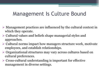 Management Is Culture Bound
 Management practices are influenced by the cultural context in
which they operate.
 Cultural values and beliefs shape managerial styles and
approaches.
 Cultural norms impact how managers structure work, motivate
employees, and establish relationships.
 Organizational structures may vary across cultures based on
cultural preferences.
 Cross-cultural understanding is important for effective
management in diverse settings.
 