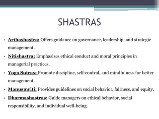 SHASTRAS
• Arthashastra: Offers guidance on governance, leadership, and strategic
management.
• Nitishastra: Emphasizes ethical conduct and moral principles in
managerial practices.
• Yoga Sutras: Promote discipline, self-control, and mindfulness for better
management.
• Manusmriti: Provides guidelines on social behavior, fairness, and equity.
• Dharmashastras: Guide managers on ethical behavior, social
responsibility, and individual well-being.
 