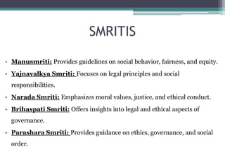 SMRITIS
• Manusmriti: Provides guidelines on social behavior, fairness, and equity.
• Yajnavalkya Smriti: Focuses on legal principles and social
responsibilities.
• Narada Smriti: Emphasizes moral values, justice, and ethical conduct.
• Brihaspati Smriti: Offers insights into legal and ethical aspects of
governance.
• Parashara Smriti: Provides guidance on ethics, governance, and social
order.
 