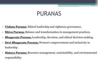 PURANAS
• Vishnu Purana: Ethical leadership and righteous governance.
• Shiva Purana: Balance and transformation in management practices.
• Bhagavata Purana: Leadership, devotion, and ethical decision-making.
• Devi Bhagavata Purana: Women's empowerment and inclusivity in
leadership.
• Matsya Purana: Resource management, sustainability, and environmental
responsibility.
 