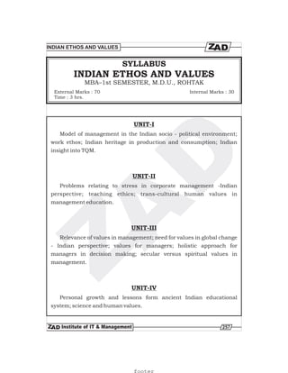 257
INDIAN ETHOS AND VALUES
MBA–1st SEMESTER, M.D.U., ROHTAK
SYLLABUS
External Marks : 70
Time : 3 hrs.
Internal Marks : 30
INDIAN ETHOS AND VALUES
UNIT-I
UNIT-II
UNIT-III
UNIT-IV
Model of management in the Indian socio - political environment;
work ethos; Indian heritage in production and consumption; Indian
insight into TQM.
Problems relating to stress in corporate management -Indian
perspective; teaching ethics; trans-cultural human values in
management education.
Relevance of values in management; need for values in global change
- Indian perspective; values for managers; holistic approach for
managers in decision making; secular versus spiritual values in
management.
Personal growth and lessons form ancient Indian educational
system; science and human values.
footer
 