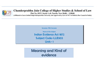 Chanderprabhu Jain College of Higher Studies & School of Law
Plot No. OCF, Sector A-8, Narela, New Delhi – 110040
(Affiliated to Guru Gobind Singh Indraprastha University and Approved by Govt of NCT of Delhi & Bar Council of India)
Semester: Fifth Semester
Name of the Subject:
Indian Evidence Act 1872
Subject Code:-LLB303
Unit:- 1
Semester: Fifth Semester
Name of the Subject:
Indian Evidence Act 1872
Subject Code:-LLB303
Unit:- 1
Meaning and Kind of
evidence
 