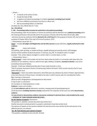 ::: Extent :::
 It extends to the whole of India
 Except the State of J&K
 It applies to all judicial proceedings in or before any Court, including Court-martial
 But not to affidavits presented to any Court or officer and
 Not to proceedings before an arbitrator;
(To Refer-Sec 136, 279A & 292 of I.T. Act)
Sec. 136 defined
S. 136 -- Proceedings before Income-tax authorities to be judicial proceedings :
Any proceedings under this Act before an Income-tax authority shall be deemed to be a judicial proceeding within
the meaning of Sections 193 and 228 and for the purposes of Section 196 of the Indian Penal Code, 1860,
and every income-tax authority shall be deemed to be a Civil Court for the purposes of Section 195, but not for the
purposes of Chapter-XXVI of the code of Criminal Procedure, 1973".
:::Interpretation clause (Sec-3):::
Court :- includes all Judges and Magistrates and all other persons except arbitrators, legally authorised to take
evidence.
Fact :- means and includes-
(a) Anything, state of things, or relation of things, capable of being perceived by senses, (LPG leakage)
(b) Any mental condition of which any person is conscious, (e.g. Mr. A’s headache starts in hunger)
Example:- That, certain objects arranged in a certain order in a certain place, is a fact.
::: Interpretation clause :::
“Facts in issue”:- means and includes any fact from which either by itself or in connection with other facts, the
existence or non existence, nature or extent of any right, liability or disability, asserted or denied in any suit or
proceeding necessarily follows.
Example:- X bank was robbed yesterday when A was inside the bank is a fact;
That A’s purpose of presence therein or B witnessing A before the bank’s Teller counter may be a fact in issue
before the trial court.
"Document” :- means any matter expressed or described upon any substance by means of letters, figures/marks,
or by more than one of those means, intended to be used, or which may be used, for recording that matter.
E.g.- A writing is a document:
Words printed, lithographed or photographed are documents:
A map or plan is a document:
An inscription on metal plate/stone is a doc.
Evidence:- means and includes: -
(1) All oral evidences such as statements, narration, showing mark of injury/tampering etc.
(2) All documents including electronic records produced for the inspection of the Court are called documentary
evidence.
( In case of oral or documentary evidence, documents contained in electronic form is also tenable by the court)
:: OPINIONS OF THIRD PERSONS WHEN RELEVANT::
Sec.45: Opinion of experts: Illustrations:-
The question is, whether a certain document was written by A.
Another document is produced which is proved or admitted to have been written by A.
The opinions of experts on the question whether the two documents were written by the same person or by
different persons, are relevant.
Sec. 46: Facts bearing upon opinion of expert:
The question is, whether A shot at B with .45 Colts
 