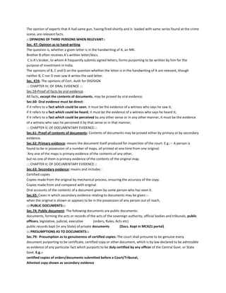 The opinion of experts that A had same gun, having fired shortly and is loaded with same series found at the crime
scene, are relevant facts.
:: OPINIONS OF THIRD PERSONS WHEN RELEVANT::
Sec. 47: Opinion as to hand-writing
The question is, whether a given letter is in the handwriting of A, an NRI.
Brother B often receives A’s written letter/docs.
C is A's broker, to whom A frequently submits signed letters, forms purporting to be written by him for the
purpose of investment in India.
The opinions of B, C and D on the question whether the letter is in the handwriting of A are relevant, though
neither B, C nor D ever saw A writes the said letter.
Sec. 47A: The opinions of Cert. Auth for DIGISIGN
::: CHAPTER IV; OF ORAL EVIDENCE :::
Sec.59-Proof of facts by oral evidence.
All facts, except the contents of documents, may be proved by oral evidence.
Sec.60- Oral evidence must be direct:
if it refers to a fact which could be seen, it must be the evidence of a witness who says he saw it;
if it refers to a fact which could be heard, it must be the evidence of a witness who says he heard it;
if it refers to a fact which could be perceived by any other sense or in any other manner, it must be the evidence
of a witness who says he perceived it by that sense or in that manner;
::: CHAPTER V; OF DOCUMENTARY EVIDENCE:::
Sec.61: Proof of contents of documents: Contents of documents may be proved either by primary or by secondary
evidence.
Sec.62: Primary evidence: means the document itself produced for inspection of the court. E.g.:-- A person is
found to be in possession of a number of maps, all printed at one time from one original.
`Any one of the maps is primary evidence of the contents of any other,
but no one of them is primary evidence of the contents of the original map.
::: CHAPTER V; OF DOCUMENTARY EVIDENCE:::
Sec.63: Secondary evidence: means and includes :
Certified copies
Copies made from the original by mechanical process, ensuring the accuracy of the copy.
Copies made from and compared with original.
Oral accounts of the contents of a document given by some person who has seen it.
Sec.65: Cases in which secondary evidence relating to documents may be given:--
when the original is shown or appears to be in the possession of any person out of reach,
::: PUBLIC DOCUMENTS:::
Sec.74: Public document: The following documents are public documents:
documents, forming the acts or records of the acts of the sovereign authority, official bodies and tribunals, public
officers, legislative, judicial, executive (orders, Rules, Acts etc)
public records kept (in any State) of private documents (Docs. Kept in MCA21 portal)
::: PRESUMPTIONS AS TO DOCUMENTS:::
Sec.79: Presumption as to genuineness of certified copies: The court shall presume to be genuine every
document purporting to be certificate, certified copy or other document, which is by law declared to be admissible
as evidence of any particular fact which purports to be duly certified by any officer of the Central Govt. or State
Govt. E.g.:-
certified copies of orders/documents submitted before a Court/Tribunal,
Attested copy shown as secondary evidence
 