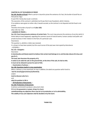 CHAPTER VII; OF THE BURDEN OF PROOF
Sec.101: Burden of Proof: When a person is bound to prove the existence of a fact, the burden of proof lies on
that person. E.g.:-
A sues B for money due as per a contract.
The execution of the contract is admitted, but B says that it was fraudulent, which A denies.
If no evidence were given on either side, A would succeed, as the contract is not disputed and the fraud is not
proved.
Therefore the burden of proof is on B.(Sec-102)
(Also refer Sec-103)
:::BURDEN OF PROOF:::
Sec.114: Court may presume existence of certain facts: The court may presume the existence of any fact which it
thinks likely to have happened, regarding the common course of natural events, human conduct and public and
private business in their relation to the facts of a particular case.
Illustrations
The question is, whether a letter was received.
It is shown to have been posted, but the usual course of the post was interrupted by disturbance
:::ESTOPPEL:::
Sec.115: Estoppels:-
Illustration
A intentionally and falsely leads B to believe that certain land belongs to A, and thereby induces B to buy and
pay for it.
The land, later becomes the property of A,
A seeks to set aside the sale on the ground that, at the time of the sale, he had no title.
A must not be allowed to prove his want of title.
::: Examination of witness :::
Sec.146: Questions lawful in cross-examination
When a witness is cross examined, he may in addition, be asked any question which tend to-
test his veracity/genuineness/authenticity
and/or
tend to discover who he is
and
what his position in life is.
::: Of Production of documents :::
Sec.162: Production of documents
A witness summoned to produce a document shall,
if it is in his possession or power, bring it to Court,
notwithstanding any objection there may be to its production or to its admissibility.
The validity of any such objection shall be decided on by the Court.
THANK YOU
 