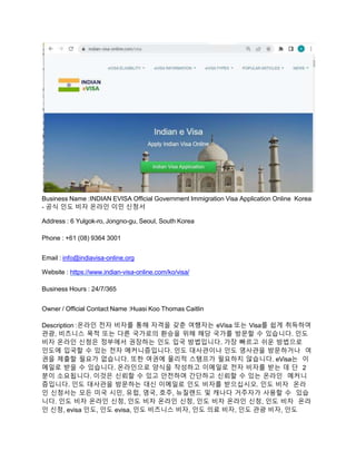 Business Name :INDIAN EVISA Official Government Immigration Visa Application Online Korea
- 공식 인도 비자 온라인 이민 신청서
Address : 6 Yulgok-ro, Jongno-gu, Seoul, South Korea
Phone : +61 (08) 9364 3001
Email : info@indiavisa-online.org
Website : https://www.indian-visa-online.com/ko/visa/
Business Hours : 24/7/365
Owner / Official Contact Name :Huasi Koo Thomas Caitlin
Description :온라인 전자 비자를 통해 자격을 갖춘 여행자는 eVisa 또는 Visa를 쉽게 취득하여
관광, 비즈니스 목적 또는 다른 국가로의 환승을 위해 해당 국가를 방문할 수 있습니다. 인도
비자 온라인 신청은 정부에서 권장하는 인도 입국 방법입니다. 가장 빠르고 쉬운 방법으로
인도에 입국할 수 있는 전자 메커니즘입니다. 인도 대사관이나 인도 영사관을 방문하거나 여
권을 제출할 필요가 없습니다. 또한 여권에 물리적 스탬프가 필요하지 않습니다. eVisa는 이
메일로 받을 수 있습니다. 온라인으로 양식을 작성하고 이메일로 전자 비자를 받는 데 단 2
분이 소요됩니다. 이것은 신뢰할 수 있고 안전하며 간단하고 신뢰할 수 있는 온라인 메커니
즘입니다. 인도 대사관을 방문하는 대신 이메일로 인도 비자를 받으십시오. 인도 비자 온라
인 신청서는 모든 미국 시민, 유럽, 영국, 호주, 뉴질랜드 및 캐나다 거주자가 사용할 수 있습
니다. 인도 비자 온라인 신청, 인도 비자 온라인 신청, 인도 비자 온라인 신청, 인도 비자 온라
인 신청, evisa 인도, 인도 evisa, 인도 비즈니스 비자, 인도 의료 비자, 인도 관광 비자, 인도
 
