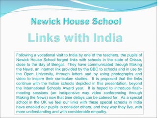 Following a vocational visit to India by one of the teachers, the pupils of
Newick House School forged links with schools in the state of Orissa,
close to the Bay of Bengal. They have communicated through Making
the News, an internet link provided by the BBC to schools and in use by
the Open University, through letters and by using photographs and
video to inspire their curriculum studies. It is proposed that the links
continue with the Indian schools depicted in this presentation, beyond
the International Schools Award year. It is hoped to introduce flash-
meeting sessions (an inexpensive way video conferencing through
Making the News) now that time delays can be catered for. As a special
school in the UK we feel our links with these special schools in India
have enabled our pupils to consider others, and they way they live, with
more understanding and with considerable empathy.
 