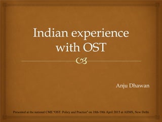 Anju Dhawan
Presented at the national CME "OST: Policy and Practice" on 18th-19th April 2015 at AIIMS, New Delhi
 