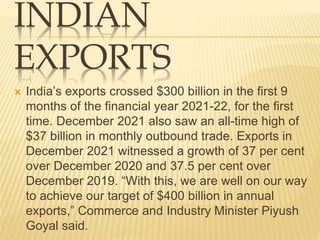 INDIAN
EXPORTS
 India’s exports crossed $300 billion in the first 9
months of the financial year 2021-22, for the first
time. December 2021 also saw an all-time high of
$37 billion in monthly outbound trade. Exports in
December 2021 witnessed a growth of 37 per cent
over December 2020 and 37.5 per cent over
December 2019. “With this, we are well on our way
to achieve our target of $400 billion in annual
exports,” Commerce and Industry Minister Piyush
Goyal said.
 