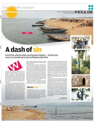 travel/treks/camps
       getaways                                                                                                            THE NEW INDIAN EXPRESS, CHENNAI
                                                                                                                                       FRIDAY, MARCH 21, 2008




                                                      detour
                                                                                                                                                                Pics: Biju Madhav




     A dash of sin
     Fresh fish, placid waters and quaint villages — all this and
     more on a weekend cruise to Papikondalu Hills
                                                       ed view of the landscape, the water, fisher     There are shimmering sand dunes, natur-
                                                       boats, villages, temples, and hills of varied   al rock formations, man-made bamboo
                                                       shapes and sizes.                               structures and a blur of activity on the
                                                          The journey to the scenic Papikondalu        coasts of tribal towns, where inhabitants
                                                       hills and back, together with little            earn their living through agriculture,
                                                       stopovers, can be completed in less than 10     fishing and by making small handicrafts.
                                                       hours. But I would suggest you take the         The religious will find the temples dotting
                                                       two-day cruise and spend the night either       the banks interesting, the most famous
                                                       at the launch or in one of the cottages mid-    one being the Papikondalu Shiva temple.
     E’RE on a wedding trip to Rajahmundry in          way. AP Tourism can arrange for a pri-          However, much of journey is free from
     Andhra Pradesh when I coax my col-                vate boat for 40 people for a sum of Rs         people or activities. The cruise also goes
     leagues to make a detour to this little-          20,000 but you can also take private boats      upstream towards the town of
     known destination — Papikondalu Hills             for 8-10 people. The best part is that food     Bhadrachalam, which was once ruled by
     on the banks of the Godavari river. The           can be made and enjoyed while you are on        the Golconda kings and has its share of
     place has been a well-kept secret for a long      the cruise. You can also arrange for a cook     temples.
     time, with even people from the neigh-            who will catch the fish on the spot and            For those not big on cruises, there are
     bouring towns not knowing about its exis-         make some spicy Andhra curry.                   trekking options near the hills and guides
     tence till the release of a Telugu film,             While most of my riverside adventures        and planned activities can be arranged by
     Godavari.                                         till date have been in Kerala, Andhra           tourism offices at the city centre.
       Our trip to Papikondalu Hills begins            Pradesh offers a total change of scenery.       Incidentally, Papikondalu, is soon going
     from Pollavaram, a small town 40 kms                                                              to become history, with the 100-feet Indira
     from Rajahmundry. People take a cruise                                                            Sagar Dam coming up in Pollavaram.
     from here to reach the trekking area. At                                                          This dam will engulf around 30 villages,
     Sir Arthur Cotton’s launch (a boat jetty), a        Did you know?                                 displacing the locals yet making the many
     neat wooden boat capable of seating 40                                                            acres of land in the surrounding regions
     passengers floats into sight. With nice             PAPIKONDALU, when translated,                 available for cultivation. I would there-
     wooden interiors and a Viking-like carv-            means ‘sinned mountains’. According           fore suggest you make this trip in the next
     ing protruding from the front end of the            to the locals, in the past, the hills gave    few months to avoid missing out on an
     deck, the boat is partially air-conditioned,        shelter and security to bandits and oth-      unforgettable experience. Cost: Rs 1000 to
     with a television and an attached wash-             er unsocial elements, which in turn is        Rs 2,000 each for a group of 5-8. Enquiries:
     room. But that’s not the most popular spot          manifesting itself in this life — with the    (040)23450444
     on the boat — if not on the front deck, cling-      entire range fading into oblivion with
     ing dangerously on top of the carving, the          the construction of the dam.                                              — Vinay Dora
     top of the deck is great for an unobstruct-                                                                               indulge@epmltd.come4,.




30
 