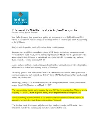 FIIs invest Rs 20,600 cr in stocks in Jan-Mar quarter
Updated on Thursday, April 01, 2010, 18:01


New Delhi: Overseas fund houses have made a net investment of over Rs 20,600 crore ($4.5
billion) in Indian stock markets during the last three months of financial year 2009-10, according
to the SEBI data.

Analysts said the positive trend will continue in the coming periods.

As per the data available with market regulator SEBI, foreign institutional investors were net
buyers of shares worth Rs 20,644.40 crore during the January-March period. Significantly, FIIs
poured over Rs 1,09,300 crore in Indian stock markets in 2009-10. In contrast, they had sold
shares worth Rs 47,706.2 crore in 2008-09.

Market analysts said that a weak dollar against rupee and government's massive divestment plans
will attract more inflow in the coming months of this fiscal.

"In coming quarters also, inflow from FIIs will be robust as they are bullish on the government's
policies regarding the curb on the fiscal deficit," Geojit BNP Paribas Financial Services Research
Head Alex Mathews said.

Interestingly, during 2009-10, the Bombay Stock Exchange's benchmark Sensex gained over 80
percent from 9,708.50 points as on March 31, 2009.

"The recovery in the capital markets during the year 2009 has been outstanding. This was largely
helped by FII inflows," SMC Capitals' Equity Head Jagannadham Thunuguntla said.

"Unless something dramatic happens in the domestic or the international markets, there is no
reason why not to believe that flows would continue," he added.

"The lined up public divestments will also provide a good opportunity for FIIs as they have
investment plans for the Indian equity markets," Mathews further said.
 