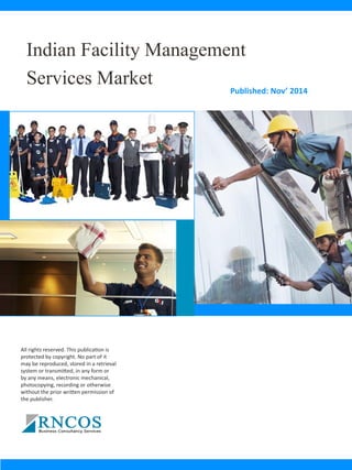 Indian Facility Management
Services Market Published: Nov’ 2014
All rights reserved. This publication is
protected by copyright. No part of it
may be reproduced, stored in a retrieval
system or transmitted, in any form or
by any means, electronic mechanical,
photocopying, recording or otherwise
without the prior written permission of
the publisher.
 