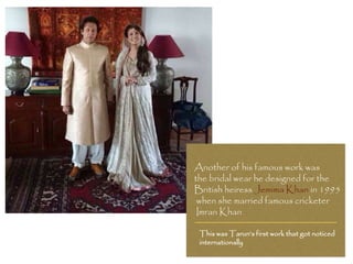 Another of his famous work was
the bridal wear he designed for the
British heiress Jemima Khan in 1995
when she married famous cricketer
Imran Khan
This was Tarun’s first work that got noticed
internationally
 