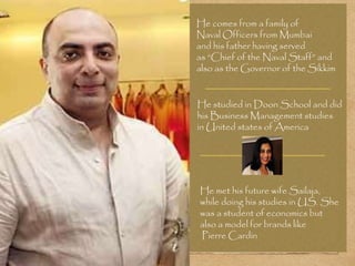 He comes from a family of
Naval Officers from Mumbai
and his father having served
as “Chief of the Naval Staff” and
also as the Governor of the Sikkim
He studied in Doon School and did
his Business Management studies
in United states of America
He met his future wife Sailaja,
while doing his studies in US. She
was a student of economics but
also a model for brands like
Pierre Cardin
 