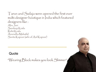 “Wearing Black makes you look Slimmer”
Quote
Tarun and Sailaja were opened the first ever
multi-designer boutique in India which featured
designers like :
Abu Jani
Sandeep Kosla
Rohit Kosla
Anuradha Mahatlal
Sunita Kapoor (wife of Anil Kapoor)
 