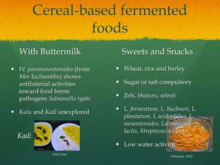 Cereal-based fermented
foods
With Buttermilk
 W. paramesenteroides (from
Mor kuzhambhu) shows
antibaterial activities
toward food borne
pathogens Salmonella typhi
 Kulu and Kadi unexplored
Sweets and Snacks
 Wheat, rice and barley
 Sugar or salt compulsory
 Jlebi, bhaturu, selroti
 L. fermentum, L. buchneri, L.
plantarum, L acidophilus, L.
mesenteroides, Lactococcus
lactis, Streptococcus lactis
 Low water activity
(Wikipedia, 2014)
(Petit Chef)
Kadi
 