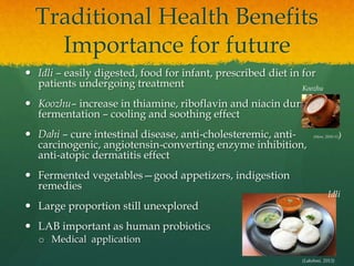 Traditional Health Benefits
Importance for future
 Idli – easily digested, food for infant, prescribed diet in for
patients undergoing treatment
 Koozhu– increase in thiamine, riboflavin and niacin during
fermentation – cooling and soothing effect
 Dahi – cure intestinal disease, anti-cholesteremic, anti-
carcinogenic, angiotensin-converting enzyme inhibition,
anti-atopic dermatitis effect
 Fermented vegetables—good appetizers, indigestion
remedies
 Large proportion still unexplored
 LAB important as human probiotics
o Medical application
(Lakshmi, 2013)
Idli
Koozhu
(Store, 2010-11)
 