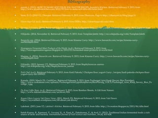 Bibliography
 suresh, J. (2015). HOW TO MAKE SOFT IDLIS, IDLI BATTER RECIPE, Jeyashri's Kitchen. Retrieved February 9, 2015, from
http://www.jeyashriskitchen.com/2012/09/how-to-make-soft-idlis-idli-batter.html
 Store, D. O. (2010-11). Dhanyam. Retrieved February 9, 2015, from Dhanyam, Page 6: http://dhanyam.in/blog/page/6
 Desert Sage Caf. (n.d.). Retrieved February 9, 2015, from DOSA: http://desertsagecafe.com/dosa
 Yummy O Yummy. (2014). Retrieved February 9, 2015, from Kallappam: http://www.yummyoyummy.com/2010/09/kallappam.html
 Wikipedia. (2014, November 4). Retrieved February 9, 2015, from Template:Jalebi: http://en.wikipedia.org/wiki/Template:Jalebi
 Bawarchi.com. (2014). Retrieved February 9, 2015, from Kinema Curry: http://www.bawarchi.com/recipe/kinema-curry-
oesl9ebibjdib.html
 Stravaganza Fermented Meat Products of the World. (n.d.). Retrieved February 9, 2015, from
http://stravaganzastravaganza.blogspot.ie/2012/03/fermented-meat-products-in-world.html
 Sharma, A. (2014). Bawarchi.com. Retrieved February 9, 2015, from Kinema Curry: http://www.bawarchi.com/recipe/kinema-curry-
oesl9ebibjdib.html
 Wikipedia. (2015, January 17). Retrieved February 9, 2015, from Staphylococcus aureus:
http://en.wikipedia.org/wiki/Staphylococcus_aureus
 Petit Chef. (n.d.). Retrieved February 9, 2015, from Kadi Pakoda/ Chickpea flour yogurt Curry: /recipes/kadi-pakoda-chickpea-flour-
yogurt-curry-fid-1095925
 Kamala. (2010, March 23). Cook@Ease. Retrieved February 9, 2015, from Puzhungal Arisi Kanji (Savory Rice Porridge):
http://www.cookatease.com/uploads/PuzhungalArisiUppuKanjiSavoryRicePorridg_112C3/Puzhungal_Arisi_Kanji_Savory_Rice_Po
rridge_1.jpg
 Da Kine Coffee Bean. (n.d.). Retrieved February 9, 2015, from Bamboo Shoots, A Gift from Nature:
http://www.dakinecoffeebean.com/archives/824
 Reywa Fibers Luxury Yak Down Yarns. (2011, March 23). Retrieved February 9, 2015, from Yak Down:
https://reywafibers.wordpress.com/all-about-yak-down/
 Lakshmi. (2013, June 17). Lakshmi's Kitchen. Retrieved February 9, 2015, from Idlis: http://lvcreation.blogspot.ie/2013/06/idlis.html
 Satish Kumar, R., Kanmani, P., Yuvaraj, N., A. Paari, K., Pattukumar, V., & Arul, V. (2013). Traditional Indian fermented foods: a rich
source of lactic acid bacteria. International Journal of Food Sciences and Nutrition , 64 (4), 415-428.
 