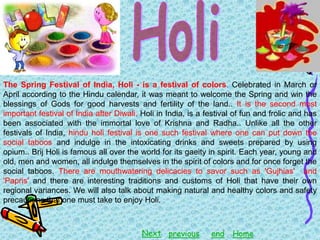 The Spring Festival of India, Holi - is a festival of colors. Celebrated in March or
April according to the Hindu calendar, it was meant to welcome the Spring and win the
blessings of Gods for good harvests and fertility of the land.. It is the second most
important festival of India after Diwali. Holi in India, is a festival of fun and frolic and has
been associated with the immortal love of Krishna and Radha.. Unlike all the other
festivals of India, hindu holi festival is one such festival where one can put down the
social taboos and indulge in the intoxicating drinks and sweets prepared by using
opium.. Brij Holi is famous all over the world for its gaeity in spirit. Each year, young and
old, men and women, all indulge themselves in the spirit of colors and for once forget the
social taboos. There are mouthwatering delicacies to savor such as 'Gujhias' and
'Papris' and there are interesting traditions and customs of Holi that have their own
regional variances. We will also talk about making natural and healthy colors and safety
precautions that one must take to enjoy Holi.

Next previous

end

Home

 