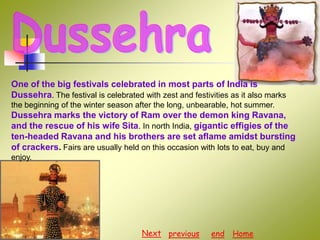 One of the big festivals celebrated in most parts of India is
Dussehra. The festival is celebrated with zest and festivities as it also marks
the beginning of the winter season after the long, unbearable, hot summer.

Dussehra marks the victory of Ram over the demon king Ravana,
and the rescue of his wife Sita. In north India, gigantic effigies of the
ten-headed Ravana and his brothers are set aflame amidst bursting
of crackers. Fairs are usually held on this occasion with lots to eat, buy and
enjoy.

Next previous

end

Home

 