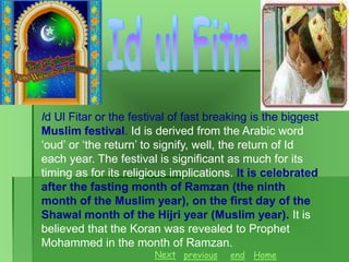 Id Ul Fitar or the festival of fast breaking is the biggest
Muslim festival. Id is derived from the Arabic word
‘oud’ or ‘the return’ to signify, well, the return of Id
each year. The festival is significant as much for its
timing as for its religious implications. It is celebrated
after the fasting month of Ramzan (the ninth
month of the Muslim year), on the first day of the
Shawal month of the Hijri year (Muslim year). It is
believed that the Koran was revealed to Prophet
Mohammed in the month of Ramzan.
Next previous

end

Home

 