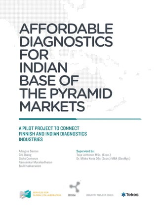 AFFORDABLE
DIAGNOSTICS
FOR
INDIAN
BASE OF
THE PYRAMID
MARKETS
A PILOT PROJECT TO CONNECT
FINNISH AND INDIAN DIAGNOSTICS
INDUSTRIES

Adalgisa Santos           Supervised by:
Chi Zhang                 Teija Lehtonen MSc. (Econ.)
Giulia Centonze           Dr. Mikko Koria DSc (Econ.) MBA (DesMgt.)
Ramsankar Muraleedharan
Tuuli Hakkarainen



                             R




		

		
							                          INDUSTRY PROJECT 2010/11
 