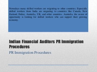 Indian Financial Auditors PR Immigration
Procedures
PR Immigration Procedures
Nowadays many skilled workers are migrating to other countries. Especially
skilled workers from India are migrating to countries like Canada, New
Zealand, Dubai, Australia, UK, and other countries. Australia, the ocean of
opportunity is looking for skilled workers who can support their growing
economy.
 