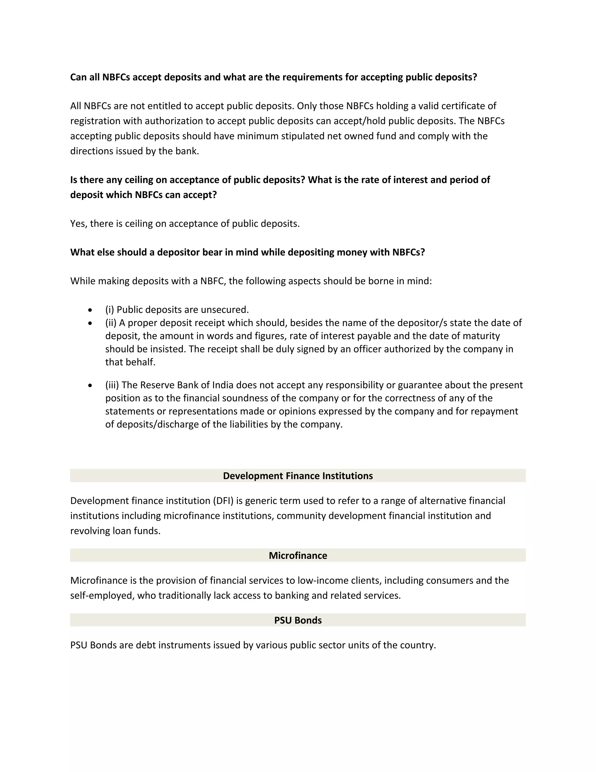 Can all NBFCs accept deposits and what are the requirements for accepting public deposits?
All NBFCs are not entitled to accept public deposits. Only those NBFCs holding a valid certificate of
registration with authorization to accept public deposits can accept/hold public deposits. The NBFCs
accepting public deposits should have minimum stipulated net owned fund and comply with the
directions issued by the bank.
Is there any ceiling on acceptance of public deposits? What is the rate of interest and period of
deposit which NBFCs can accept?
Yes, there is ceiling on acceptance of public deposits.
What else should a depositor bear in mind while depositing money with NBFCs?
While making deposits with a NBFC, the following aspects should be borne in mind:
• (i) Public deposits are unsecured.
• (ii) A proper deposit receipt which should, besides the name of the depositor/s state the date of
deposit, the amount in words and figures, rate of interest payable and the date of maturity
should be insisted. The receipt shall be duly signed by an officer authorized by the company in
that behalf.
• (iii) The Reserve Bank of India does not accept any responsibility or guarantee about the present
position as to the financial soundness of the company or for the correctness of any of the
statements or representations made or opinions expressed by the company and for repayment
of deposits/discharge of the liabilities by the company.
Development Finance Institutions
Development finance institution (DFI) is generic term used to refer to a range of alternative financial
institutions including microfinance institutions, community development financial institution and
revolving loan funds.
Microfinance
Microfinance is the provision of financial services to low-income clients, including consumers and the
self-employed, who traditionally lack access to banking and related services.
PSU Bonds
PSU Bonds are debt instruments issued by various public sector units of the country.
 