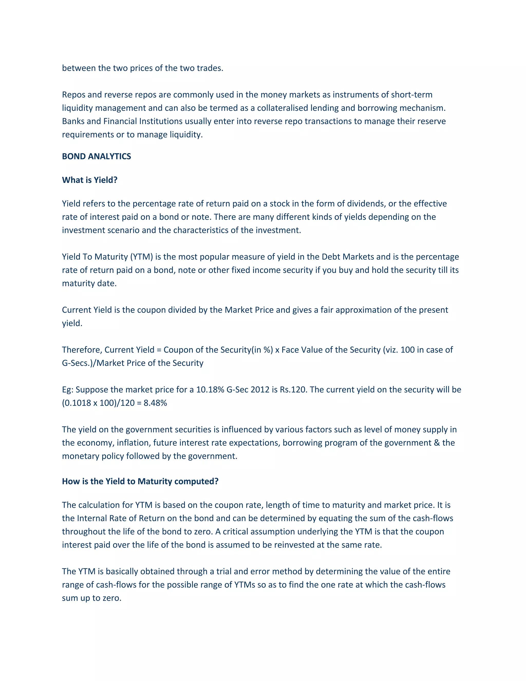 between the two prices of the two trades.
Repos and reverse repos are commonly used in the money markets as instruments of short-term
liquidity management and can also be termed as a collateralised lending and borrowing mechanism.
Banks and Financial Institutions usually enter into reverse repo transactions to manage their reserve
requirements or to manage liquidity.
BOND ANALYTICS
What is Yield?
Yield refers to the percentage rate of return paid on a stock in the form of dividends, or the effective
rate of interest paid on a bond or note. There are many different kinds of yields depending on the
investment scenario and the characteristics of the investment.
Yield To Maturity (YTM) is the most popular measure of yield in the Debt Markets and is the percentage
rate of return paid on a bond, note or other fixed income security if you buy and hold the security till its
maturity date.
Current Yield is the coupon divided by the Market Price and gives a fair approximation of the present
yield.
Therefore, Current Yield = Coupon of the Security(in %) x Face Value of the Security (viz. 100 in case of
G-Secs.)/Market Price of the Security
Eg: Suppose the market price for a 10.18% G-Sec 2012 is Rs.120. The current yield on the security will be
(0.1018 x 100)/120 = 8.48%
The yield on the government securities is influenced by various factors such as level of money supply in
the economy, inflation, future interest rate expectations, borrowing program of the government & the
monetary policy followed by the government.
How is the Yield to Maturity computed?
The calculation for YTM is based on the coupon rate, length of time to maturity and market price. It is
the Internal Rate of Return on the bond and can be determined by equating the sum of the cash-flows
throughout the life of the bond to zero. A critical assumption underlying the YTM is that the coupon
interest paid over the life of the bond is assumed to be reinvested at the same rate.
The YTM is basically obtained through a trial and error method by determining the value of the entire
range of cash-flows for the possible range of YTMs so as to find the one rate at which the cash-flows
sum up to zero.
 