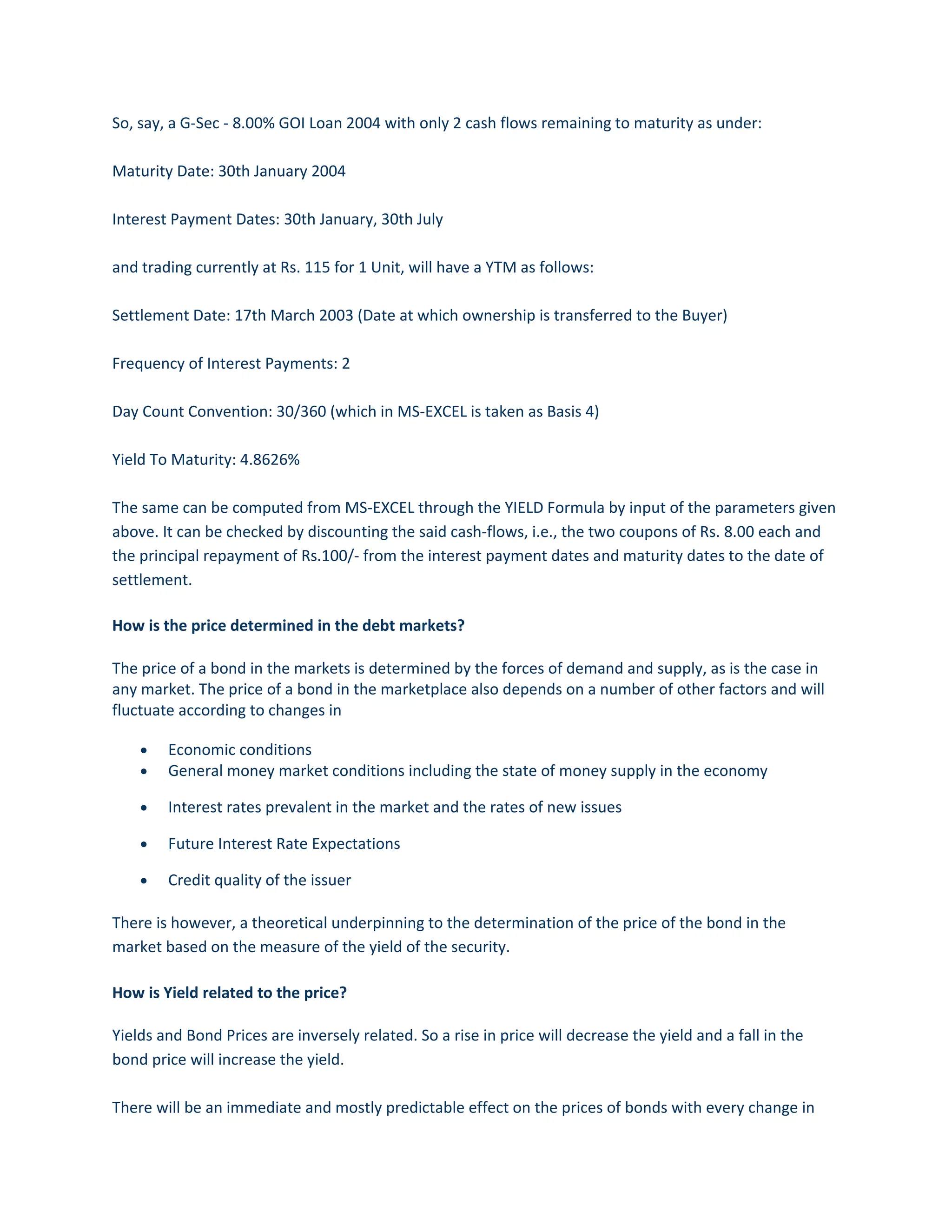 So, say, a G-Sec - 8.00% GOI Loan 2004 with only 2 cash flows remaining to maturity as under:
Maturity Date: 30th January 2004
Interest Payment Dates: 30th January, 30th July
and trading currently at Rs. 115 for 1 Unit, will have a YTM as follows:
Settlement Date: 17th March 2003 (Date at which ownership is transferred to the Buyer)
Frequency of Interest Payments: 2
Day Count Convention: 30/360 (which in MS-EXCEL is taken as Basis 4)
Yield To Maturity: 4.8626%
The same can be computed from MS-EXCEL through the YIELD Formula by input of the parameters given
above. It can be checked by discounting the said cash-flows, i.e., the two coupons of Rs. 8.00 each and
the principal repayment of Rs.100/- from the interest payment dates and maturity dates to the date of
settlement.
How is the price determined in the debt markets?
The price of a bond in the markets is determined by the forces of demand and supply, as is the case in
any market. The price of a bond in the marketplace also depends on a number of other factors and will
fluctuate according to changes in
• Economic conditions
• General money market conditions including the state of money supply in the economy
• Interest rates prevalent in the market and the rates of new issues
• Future Interest Rate Expectations
• Credit quality of the issuer
There is however, a theoretical underpinning to the determination of the price of the bond in the
market based on the measure of the yield of the security.
How is Yield related to the price?
Yields and Bond Prices are inversely related. So a rise in price will decrease the yield and a fall in the
bond price will increase the yield.
There will be an immediate and mostly predictable effect on the prices of bonds with every change in
 