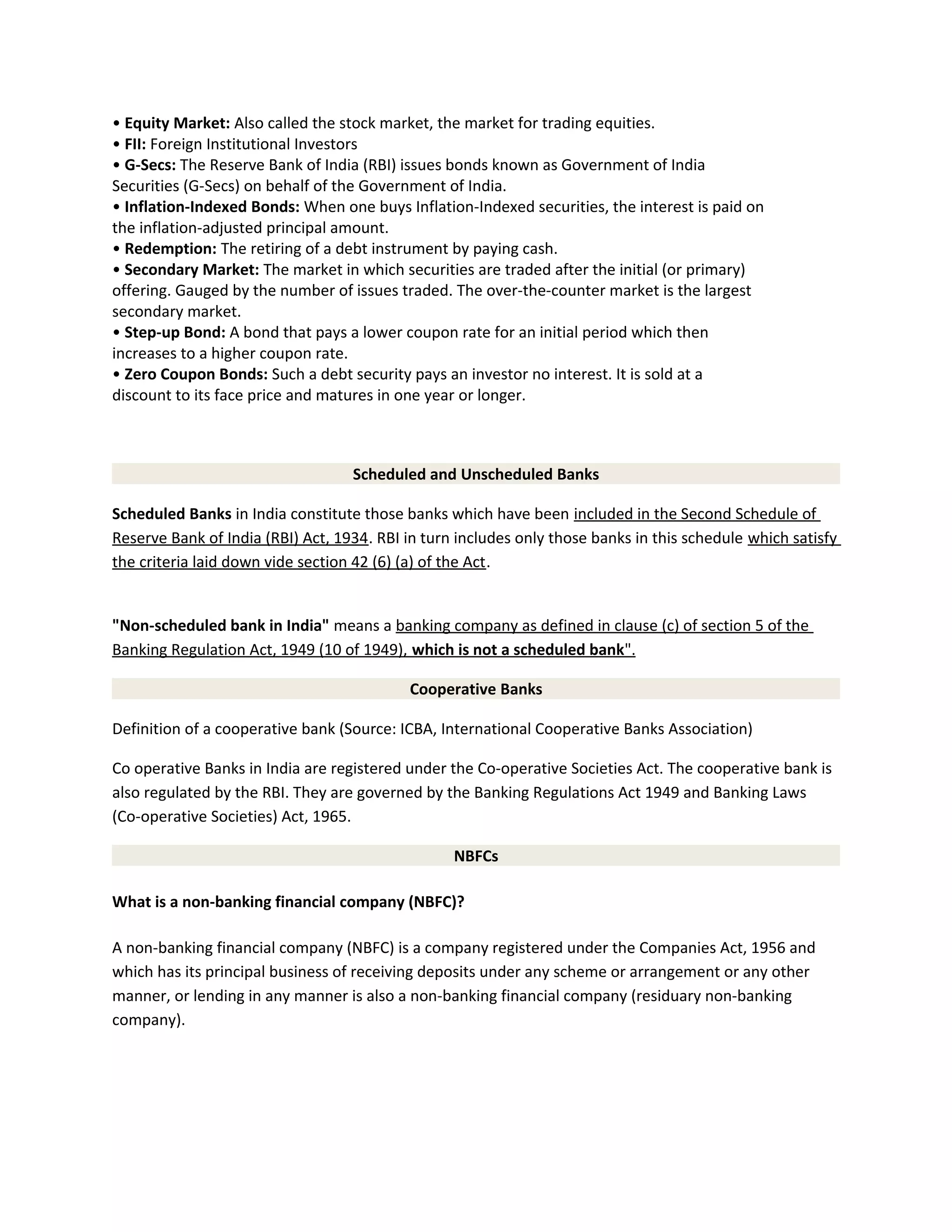 • Equity Market: Also called the stock market, the market for trading equities.
• FII: Foreign Institutional Investors
• G-Secs: The Reserve Bank of India (RBI) issues bonds known as Government of India
Securities (G-Secs) on behalf of the Government of India.
• Inflation-Indexed Bonds: When one buys Inflation-Indexed securities, the interest is paid on
the inflation-adjusted principal amount.
• Redemption: The retiring of a debt instrument by paying cash.
• Secondary Market: The market in which securities are traded after the initial (or primary)
offering. Gauged by the number of issues traded. The over-the-counter market is the largest
secondary market.
• Step-up Bond: A bond that pays a lower coupon rate for an initial period which then
increases to a higher coupon rate.
• Zero Coupon Bonds: Such a debt security pays an investor no interest. It is sold at a
discount to its face price and matures in one year or longer.
Scheduled and Unscheduled Banks
Scheduled Banks in India constitute those banks which have been included in the Second Schedule of
Reserve Bank of India (RBI) Act, 1934. RBI in turn includes only those banks in this schedule which satisfy
the criteria laid down vide section 42 (6) (a) of the Act.
"Non-scheduled bank in India" means a banking company as defined in clause (c) of section 5 of the
Banking Regulation Act, 1949 (10 of 1949), which is not a scheduled bank".
Cooperative Banks
Definition of a cooperative bank (Source: ICBA, International Cooperative Banks Association)
Co operative Banks in India are registered under the Co-operative Societies Act. The cooperative bank is
also regulated by the RBI. They are governed by the Banking Regulations Act 1949 and Banking Laws
(Co-operative Societies) Act, 1965.
NBFCs
What is a non-banking financial company (NBFC)?
A non-banking financial company (NBFC) is a company registered under the Companies Act, 1956 and
which has its principal business of receiving deposits under any scheme or arrangement or any other
manner, or lending in any manner is also a non-banking financial company (residuary non-banking
company).
 