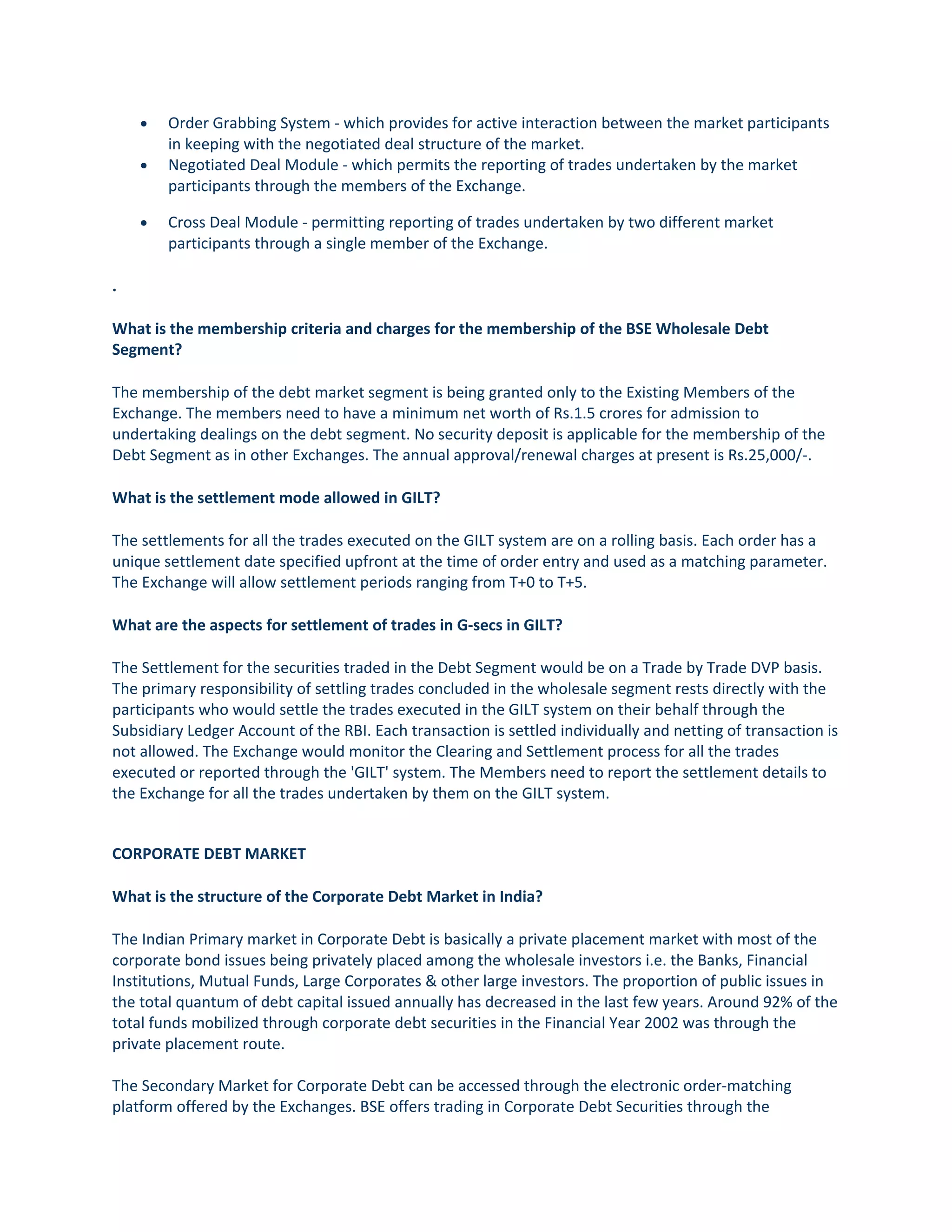 • Order Grabbing System - which provides for active interaction between the market participants
in keeping with the negotiated deal structure of the market.
• Negotiated Deal Module - which permits the reporting of trades undertaken by the market
participants through the members of the Exchange.
• Cross Deal Module - permitting reporting of trades undertaken by two different market
participants through a single member of the Exchange.
.
What is the membership criteria and charges for the membership of the BSE Wholesale Debt
Segment?
The membership of the debt market segment is being granted only to the Existing Members of the
Exchange. The members need to have a minimum net worth of Rs.1.5 crores for admission to
undertaking dealings on the debt segment. No security deposit is applicable for the membership of the
Debt Segment as in other Exchanges. The annual approval/renewal charges at present is Rs.25,000/-.
What is the settlement mode allowed in GILT?
The settlements for all the trades executed on the GILT system are on a rolling basis. Each order has a
unique settlement date specified upfront at the time of order entry and used as a matching parameter.
The Exchange will allow settlement periods ranging from T+0 to T+5.
What are the aspects for settlement of trades in G-secs in GILT?
The Settlement for the securities traded in the Debt Segment would be on a Trade by Trade DVP basis.
The primary responsibility of settling trades concluded in the wholesale segment rests directly with the
participants who would settle the trades executed in the GILT system on their behalf through the
Subsidiary Ledger Account of the RBI. Each transaction is settled individually and netting of transaction is
not allowed. The Exchange would monitor the Clearing and Settlement process for all the trades
executed or reported through the 'GILT' system. The Members need to report the settlement details to
the Exchange for all the trades undertaken by them on the GILT system.
CORPORATE DEBT MARKET
What is the structure of the Corporate Debt Market in India?
The Indian Primary market in Corporate Debt is basically a private placement market with most of the
corporate bond issues being privately placed among the wholesale investors i.e. the Banks, Financial
Institutions, Mutual Funds, Large Corporates & other large investors. The proportion of public issues in
the total quantum of debt capital issued annually has decreased in the last few years. Around 92% of the
total funds mobilized through corporate debt securities in the Financial Year 2002 was through the
private placement route.
The Secondary Market for Corporate Debt can be accessed through the electronic order-matching
platform offered by the Exchanges. BSE offers trading in Corporate Debt Securities through the
 