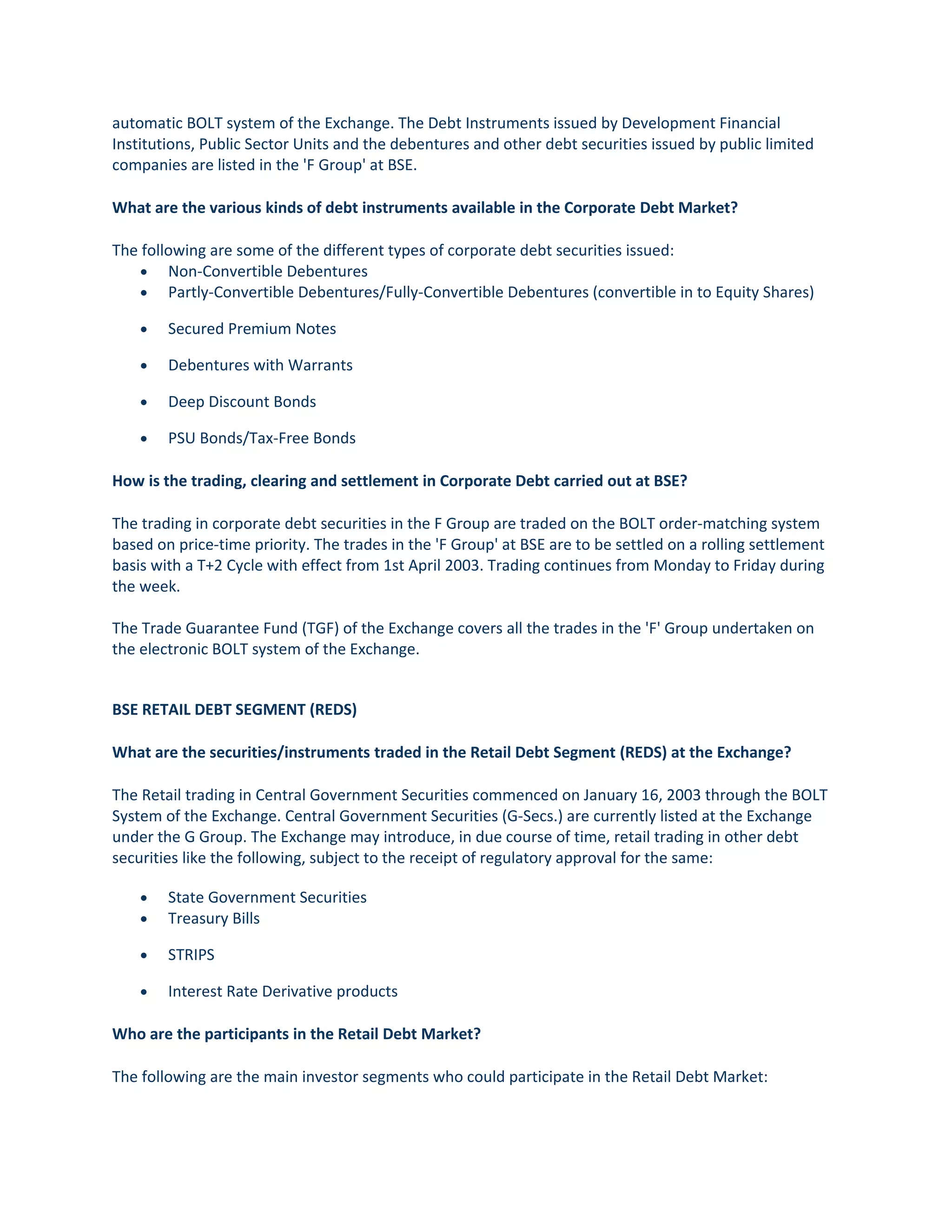 automatic BOLT system of the Exchange. The Debt Instruments issued by Development Financial
Institutions, Public Sector Units and the debentures and other debt securities issued by public limited
companies are listed in the 'F Group' at BSE.
What are the various kinds of debt instruments available in the Corporate Debt Market?
The following are some of the different types of corporate debt securities issued:
• Non-Convertible Debentures
• Partly-Convertible Debentures/Fully-Convertible Debentures (convertible in to Equity Shares)
• Secured Premium Notes
• Debentures with Warrants
• Deep Discount Bonds
• PSU Bonds/Tax-Free Bonds
How is the trading, clearing and settlement in Corporate Debt carried out at BSE?
The trading in corporate debt securities in the F Group are traded on the BOLT order-matching system
based on price-time priority. The trades in the 'F Group' at BSE are to be settled on a rolling settlement
basis with a T+2 Cycle with effect from 1st April 2003. Trading continues from Monday to Friday during
the week.
The Trade Guarantee Fund (TGF) of the Exchange covers all the trades in the 'F' Group undertaken on
the electronic BOLT system of the Exchange.
BSE RETAIL DEBT SEGMENT (REDS)
What are the securities/instruments traded in the Retail Debt Segment (REDS) at the Exchange?
The Retail trading in Central Government Securities commenced on January 16, 2003 through the BOLT
System of the Exchange. Central Government Securities (G-Secs.) are currently listed at the Exchange
under the G Group. The Exchange may introduce, in due course of time, retail trading in other debt
securities like the following, subject to the receipt of regulatory approval for the same:
• State Government Securities
• Treasury Bills
• STRIPS
• Interest Rate Derivative products
Who are the participants in the Retail Debt Market?
The following are the main investor segments who could participate in the Retail Debt Market:
 