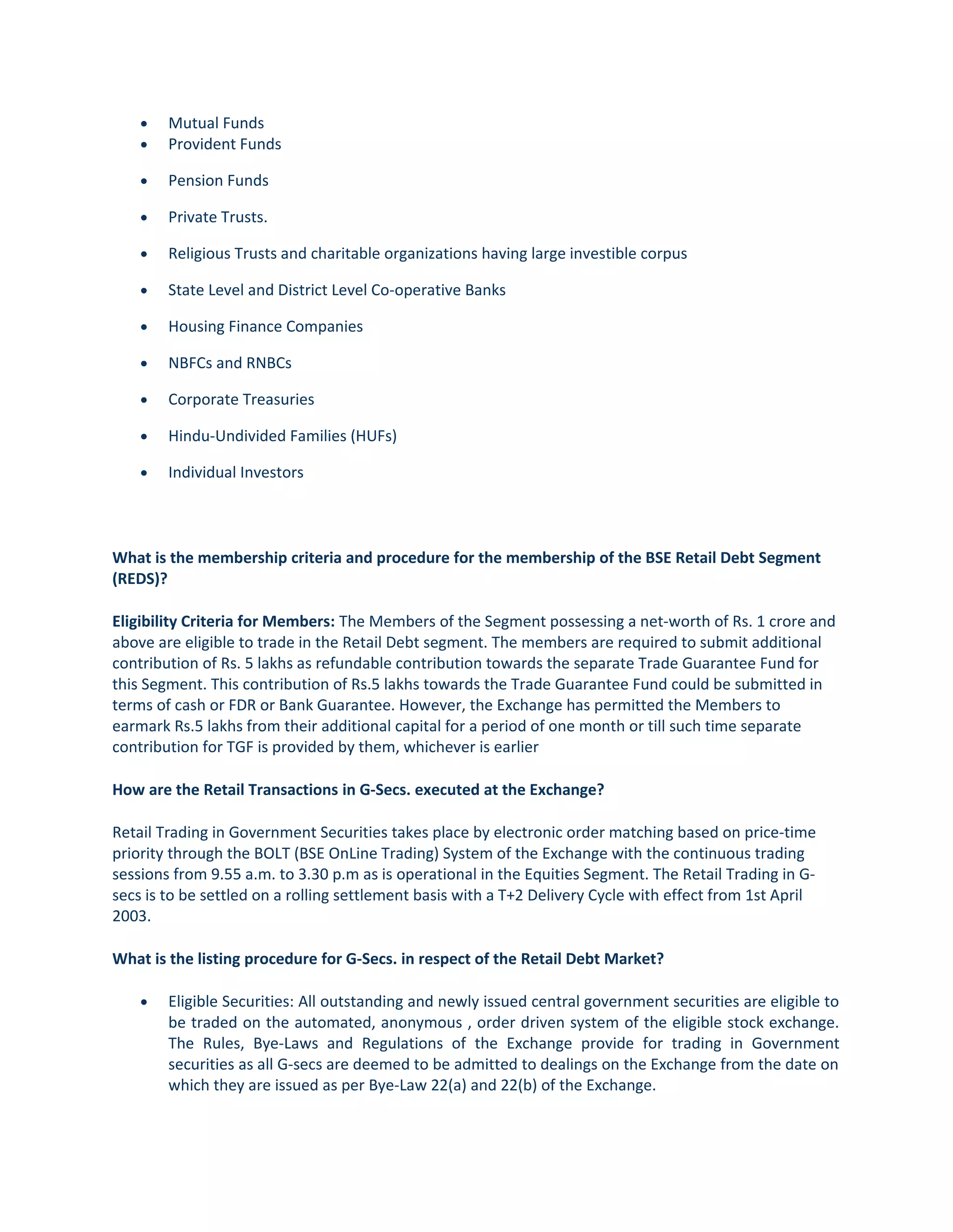 • Mutual Funds
• Provident Funds
• Pension Funds
• Private Trusts.
• Religious Trusts and charitable organizations having large investible corpus
• State Level and District Level Co-operative Banks
• Housing Finance Companies
• NBFCs and RNBCs
• Corporate Treasuries
• Hindu-Undivided Families (HUFs)
• Individual Investors
What is the membership criteria and procedure for the membership of the BSE Retail Debt Segment
(REDS)?
Eligibility Criteria for Members: The Members of the Segment possessing a net-worth of Rs. 1 crore and
above are eligible to trade in the Retail Debt segment. The members are required to submit additional
contribution of Rs. 5 lakhs as refundable contribution towards the separate Trade Guarantee Fund for
this Segment. This contribution of Rs.5 lakhs towards the Trade Guarantee Fund could be submitted in
terms of cash or FDR or Bank Guarantee. However, the Exchange has permitted the Members to
earmark Rs.5 lakhs from their additional capital for a period of one month or till such time separate
contribution for TGF is provided by them, whichever is earlier
How are the Retail Transactions in G-Secs. executed at the Exchange?
Retail Trading in Government Securities takes place by electronic order matching based on price-time
priority through the BOLT (BSE OnLine Trading) System of the Exchange with the continuous trading
sessions from 9.55 a.m. to 3.30 p.m as is operational in the Equities Segment. The Retail Trading in G-
secs is to be settled on a rolling settlement basis with a T+2 Delivery Cycle with effect from 1st April
2003.
What is the listing procedure for G-Secs. in respect of the Retail Debt Market?
• Eligible Securities: All outstanding and newly issued central government securities are eligible to
be traded on the automated, anonymous , order driven system of the eligible stock exchange.
The Rules, Bye-Laws and Regulations of the Exchange provide for trading in Government
securities as all G-secs are deemed to be admitted to dealings on the Exchange from the date on
which they are issued as per Bye-Law 22(a) and 22(b) of the Exchange.
 