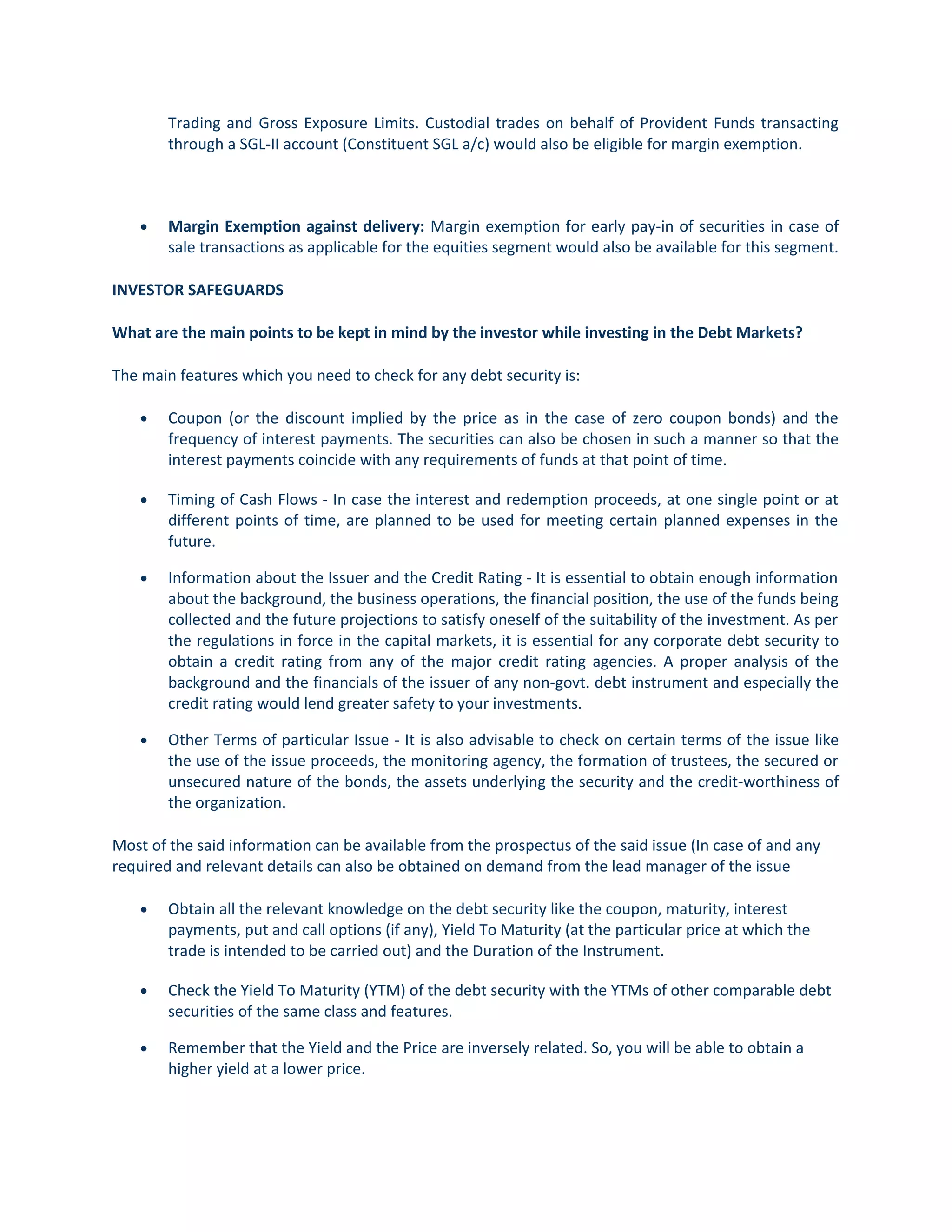 Trading and Gross Exposure Limits. Custodial trades on behalf of Provident Funds transacting
through a SGL-II account (Constituent SGL a/c) would also be eligible for margin exemption.
• Margin Exemption against delivery: Margin exemption for early pay-in of securities in case of
sale transactions as applicable for the equities segment would also be available for this segment.
INVESTOR SAFEGUARDS
What are the main points to be kept in mind by the investor while investing in the Debt Markets?
The main features which you need to check for any debt security is:
• Coupon (or the discount implied by the price as in the case of zero coupon bonds) and the
frequency of interest payments. The securities can also be chosen in such a manner so that the
interest payments coincide with any requirements of funds at that point of time.
• Timing of Cash Flows - In case the interest and redemption proceeds, at one single point or at
different points of time, are planned to be used for meeting certain planned expenses in the
future.
• Information about the Issuer and the Credit Rating - It is essential to obtain enough information
about the background, the business operations, the financial position, the use of the funds being
collected and the future projections to satisfy oneself of the suitability of the investment. As per
the regulations in force in the capital markets, it is essential for any corporate debt security to
obtain a credit rating from any of the major credit rating agencies. A proper analysis of the
background and the financials of the issuer of any non-govt. debt instrument and especially the
credit rating would lend greater safety to your investments.
• Other Terms of particular Issue - It is also advisable to check on certain terms of the issue like
the use of the issue proceeds, the monitoring agency, the formation of trustees, the secured or
unsecured nature of the bonds, the assets underlying the security and the credit-worthiness of
the organization.
Most of the said information can be available from the prospectus of the said issue (In case of and any
required and relevant details can also be obtained on demand from the lead manager of the issue
• Obtain all the relevant knowledge on the debt security like the coupon, maturity, interest
payments, put and call options (if any), Yield To Maturity (at the particular price at which the
trade is intended to be carried out) and the Duration of the Instrument.
• Check the Yield To Maturity (YTM) of the debt security with the YTMs of other comparable debt
securities of the same class and features.
• Remember that the Yield and the Price are inversely related. So, you will be able to obtain a
higher yield at a lower price.
 