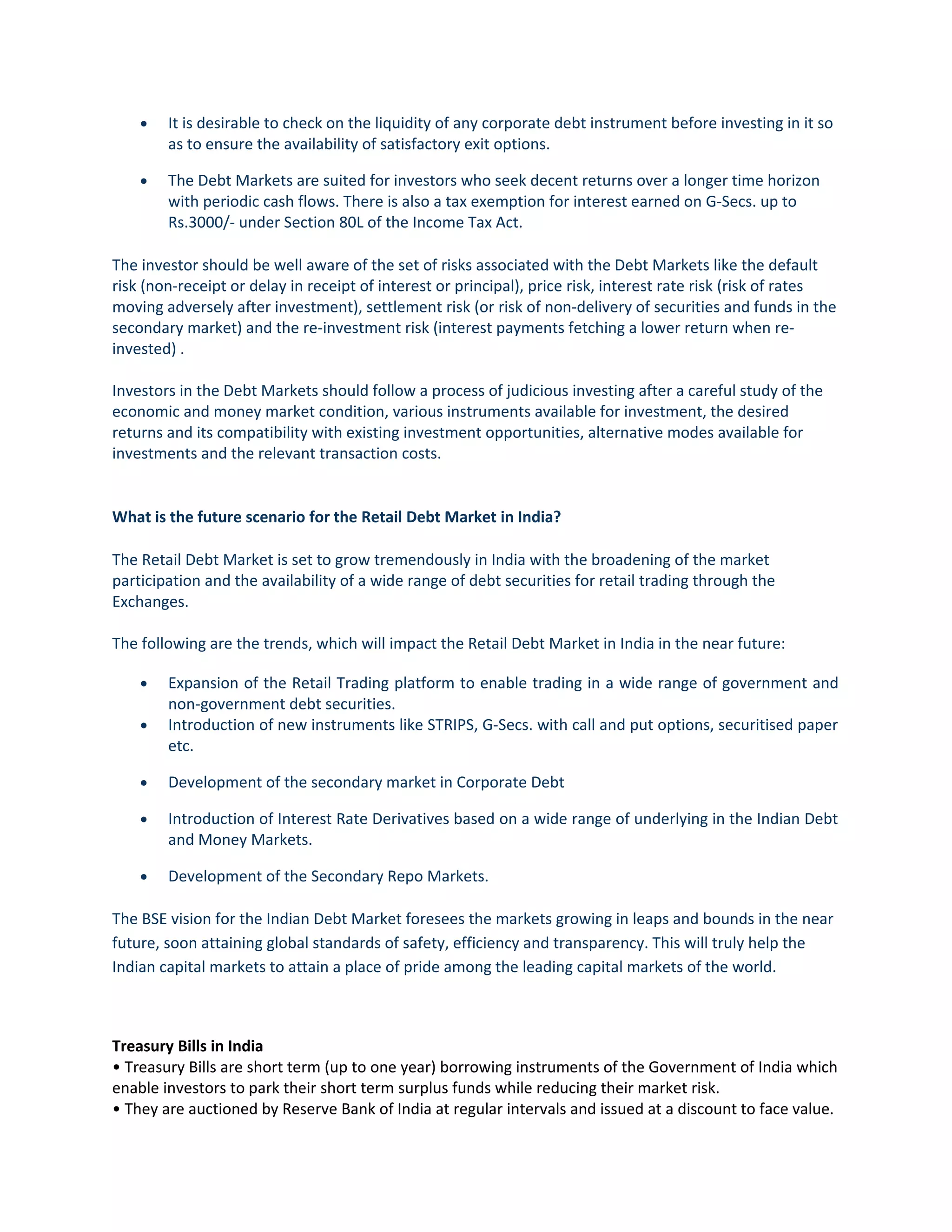• It is desirable to check on the liquidity of any corporate debt instrument before investing in it so
as to ensure the availability of satisfactory exit options.
• The Debt Markets are suited for investors who seek decent returns over a longer time horizon
with periodic cash flows. There is also a tax exemption for interest earned on G-Secs. up to
Rs.3000/- under Section 80L of the Income Tax Act.
The investor should be well aware of the set of risks associated with the Debt Markets like the default
risk (non-receipt or delay in receipt of interest or principal), price risk, interest rate risk (risk of rates
moving adversely after investment), settlement risk (or risk of non-delivery of securities and funds in the
secondary market) and the re-investment risk (interest payments fetching a lower return when re-
invested) .
Investors in the Debt Markets should follow a process of judicious investing after a careful study of the
economic and money market condition, various instruments available for investment, the desired
returns and its compatibility with existing investment opportunities, alternative modes available for
investments and the relevant transaction costs.
What is the future scenario for the Retail Debt Market in India?
The Retail Debt Market is set to grow tremendously in India with the broadening of the market
participation and the availability of a wide range of debt securities for retail trading through the
Exchanges.
The following are the trends, which will impact the Retail Debt Market in India in the near future:
• Expansion of the Retail Trading platform to enable trading in a wide range of government and
non-government debt securities.
• Introduction of new instruments like STRIPS, G-Secs. with call and put options, securitised paper
etc.
• Development of the secondary market in Corporate Debt
• Introduction of Interest Rate Derivatives based on a wide range of underlying in the Indian Debt
and Money Markets.
• Development of the Secondary Repo Markets.
The BSE vision for the Indian Debt Market foresees the markets growing in leaps and bounds in the near
future, soon attaining global standards of safety, efficiency and transparency. This will truly help the
Indian capital markets to attain a place of pride among the leading capital markets of the world.
Treasury Bills in India
• Treasury Bills are short term (up to one year) borrowing instruments of the Government of India which
enable investors to park their short term surplus funds while reducing their market risk.
• They are auctioned by Reserve Bank of India at regular intervals and issued at a discount to face value.
 