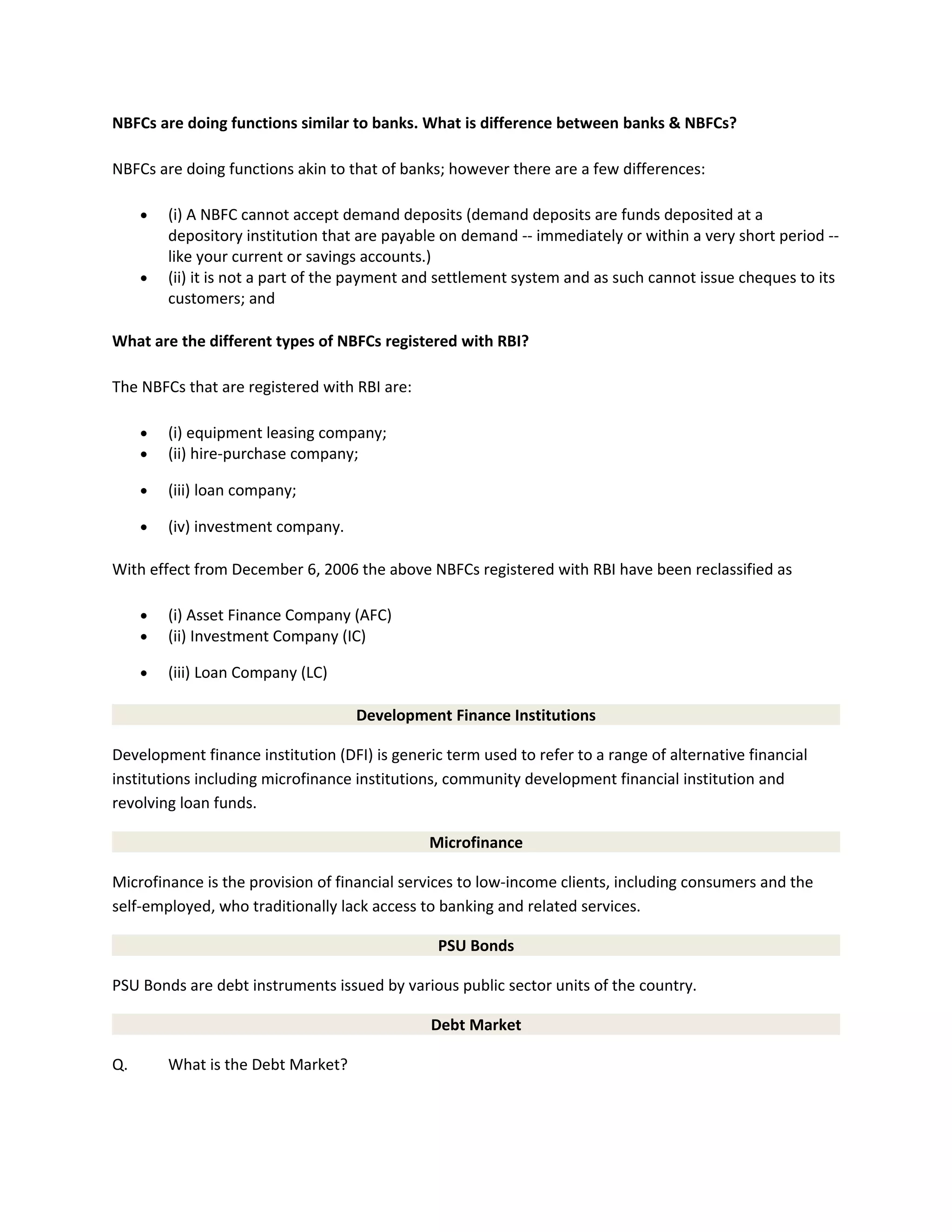 NBFCs are doing functions similar to banks. What is difference between banks & NBFCs?
NBFCs are doing functions akin to that of banks; however there are a few differences:
• (i) A NBFC cannot accept demand deposits (demand deposits are funds deposited at a
depository institution that are payable on demand -- immediately or within a very short period --
like your current or savings accounts.)
• (ii) it is not a part of the payment and settlement system and as such cannot issue cheques to its
customers; and
What are the different types of NBFCs registered with RBI?
The NBFCs that are registered with RBI are:
• (i) equipment leasing company;
• (ii) hire-purchase company;
• (iii) loan company;
• (iv) investment company.
With effect from December 6, 2006 the above NBFCs registered with RBI have been reclassified as
• (i) Asset Finance Company (AFC)
• (ii) Investment Company (IC)
• (iii) Loan Company (LC)
Development Finance Institutions
Development finance institution (DFI) is generic term used to refer to a range of alternative financial
institutions including microfinance institutions, community development financial institution and
revolving loan funds.
Microfinance
Microfinance is the provision of financial services to low-income clients, including consumers and the
self-employed, who traditionally lack access to banking and related services.
PSU Bonds
PSU Bonds are debt instruments issued by various public sector units of the country.
Debt Market
Q. What is the Debt Market?
 