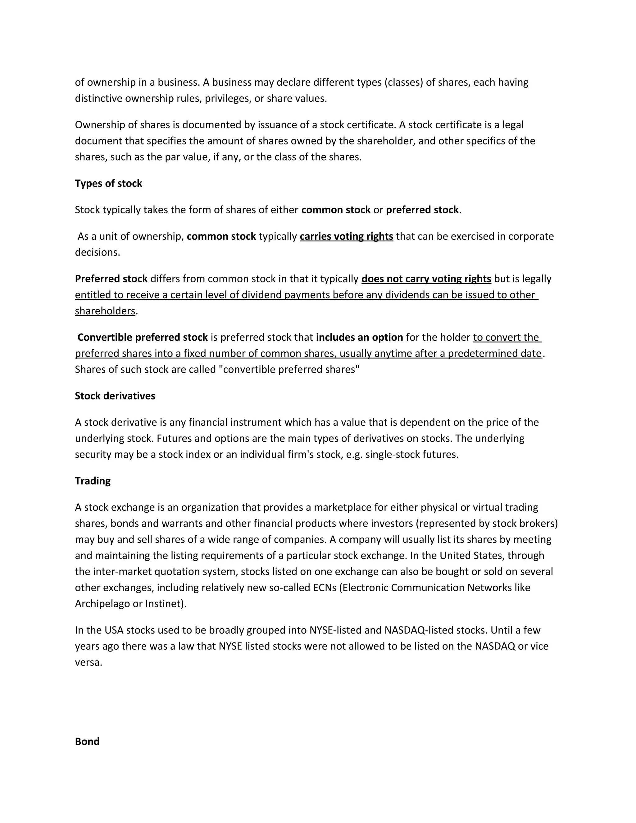 of ownership in a business. A business may declare different types (classes) of shares, each having
distinctive ownership rules, privileges, or share values.
Ownership of shares is documented by issuance of a stock certificate. A stock certificate is a legal
document that specifies the amount of shares owned by the shareholder, and other specifics of the
shares, such as the par value, if any, or the class of the shares.
Types of stock
Stock typically takes the form of shares of either common stock or preferred stock.
As a unit of ownership, common stock typically carries voting rights that can be exercised in corporate
decisions.
Preferred stock differs from common stock in that it typically does not carry voting rights but is legally
entitled to receive a certain level of dividend payments before any dividends can be issued to other
shareholders.
Convertible preferred stock is preferred stock that includes an option for the holder to convert the
preferred shares into a fixed number of common shares, usually anytime after a predetermined date.
Shares of such stock are called "convertible preferred shares"
Stock derivatives
A stock derivative is any financial instrument which has a value that is dependent on the price of the
underlying stock. Futures and options are the main types of derivatives on stocks. The underlying
security may be a stock index or an individual firm's stock, e.g. single-stock futures.
Trading
A stock exchange is an organization that provides a marketplace for either physical or virtual trading
shares, bonds and warrants and other financial products where investors (represented by stock brokers)
may buy and sell shares of a wide range of companies. A company will usually list its shares by meeting
and maintaining the listing requirements of a particular stock exchange. In the United States, through
the inter-market quotation system, stocks listed on one exchange can also be bought or sold on several
other exchanges, including relatively new so-called ECNs (Electronic Communication Networks like
Archipelago or Instinet).
In the USA stocks used to be broadly grouped into NYSE-listed and NASDAQ-listed stocks. Until a few
years ago there was a law that NYSE listed stocks were not allowed to be listed on the NASDAQ or vice
versa.
Bond
 