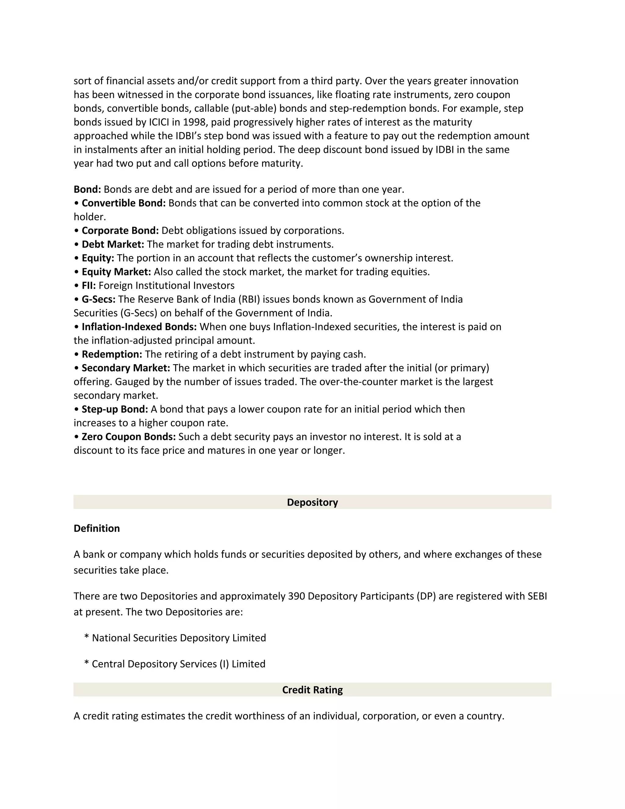 sort of financial assets and/or credit support from a third party. Over the years greater innovation
has been witnessed in the corporate bond issuances, like floating rate instruments, zero coupon
bonds, convertible bonds, callable (put-able) bonds and step-redemption bonds. For example, step
bonds issued by ICICI in 1998, paid progressively higher rates of interest as the maturity
approached while the IDBI’s step bond was issued with a feature to pay out the redemption amount
in instalments after an initial holding period. The deep discount bond issued by IDBI in the same
year had two put and call options before maturity.
Bond: Bonds are debt and are issued for a period of more than one year.
• Convertible Bond: Bonds that can be converted into common stock at the option of the
holder.
• Corporate Bond: Debt obligations issued by corporations.
• Debt Market: The market for trading debt instruments.
• Equity: The portion in an account that reflects the customer’s ownership interest.
• Equity Market: Also called the stock market, the market for trading equities.
• FII: Foreign Institutional Investors
• G-Secs: The Reserve Bank of India (RBI) issues bonds known as Government of India
Securities (G-Secs) on behalf of the Government of India.
• Inflation-Indexed Bonds: When one buys Inflation-Indexed securities, the interest is paid on
the inflation-adjusted principal amount.
• Redemption: The retiring of a debt instrument by paying cash.
• Secondary Market: The market in which securities are traded after the initial (or primary)
offering. Gauged by the number of issues traded. The over-the-counter market is the largest
secondary market.
• Step-up Bond: A bond that pays a lower coupon rate for an initial period which then
increases to a higher coupon rate.
• Zero Coupon Bonds: Such a debt security pays an investor no interest. It is sold at a
discount to its face price and matures in one year or longer.
Depository
Definition
A bank or company which holds funds or securities deposited by others, and where exchanges of these
securities take place.
There are two Depositories and approximately 390 Depository Participants (DP) are registered with SEBI
at present. The two Depositories are:
* National Securities Depository Limited
* Central Depository Services (I) Limited
Credit Rating
A credit rating estimates the credit worthiness of an individual, corporation, or even a country.
 