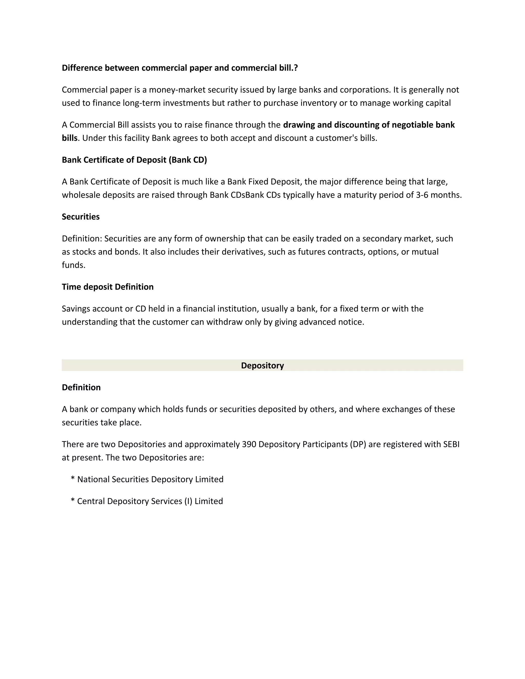 Difference between commercial paper and commercial bill.?
Commercial paper is a money-market security issued by large banks and corporations. It is generally not
used to finance long-term investments but rather to purchase inventory or to manage working capital
A Commercial Bill assists you to raise finance through the drawing and discounting of negotiable bank
bills. Under this facility Bank agrees to both accept and discount a customer's bills.
Bank Certificate of Deposit (Bank CD)
A Bank Certificate of Deposit is much like a Bank Fixed Deposit, the major difference being that large,
wholesale deposits are raised through Bank CDsBank CDs typically have a maturity period of 3-6 months.
Securities
Definition: Securities are any form of ownership that can be easily traded on a secondary market, such
as stocks and bonds. It also includes their derivatives, such as futures contracts, options, or mutual
funds.
Time deposit Definition
Savings account or CD held in a financial institution, usually a bank, for a fixed term or with the
understanding that the customer can withdraw only by giving advanced notice.
Depository
Definition
A bank or company which holds funds or securities deposited by others, and where exchanges of these
securities take place.
There are two Depositories and approximately 390 Depository Participants (DP) are registered with SEBI
at present. The two Depositories are:
* National Securities Depository Limited
* Central Depository Services (I) Limited
 
