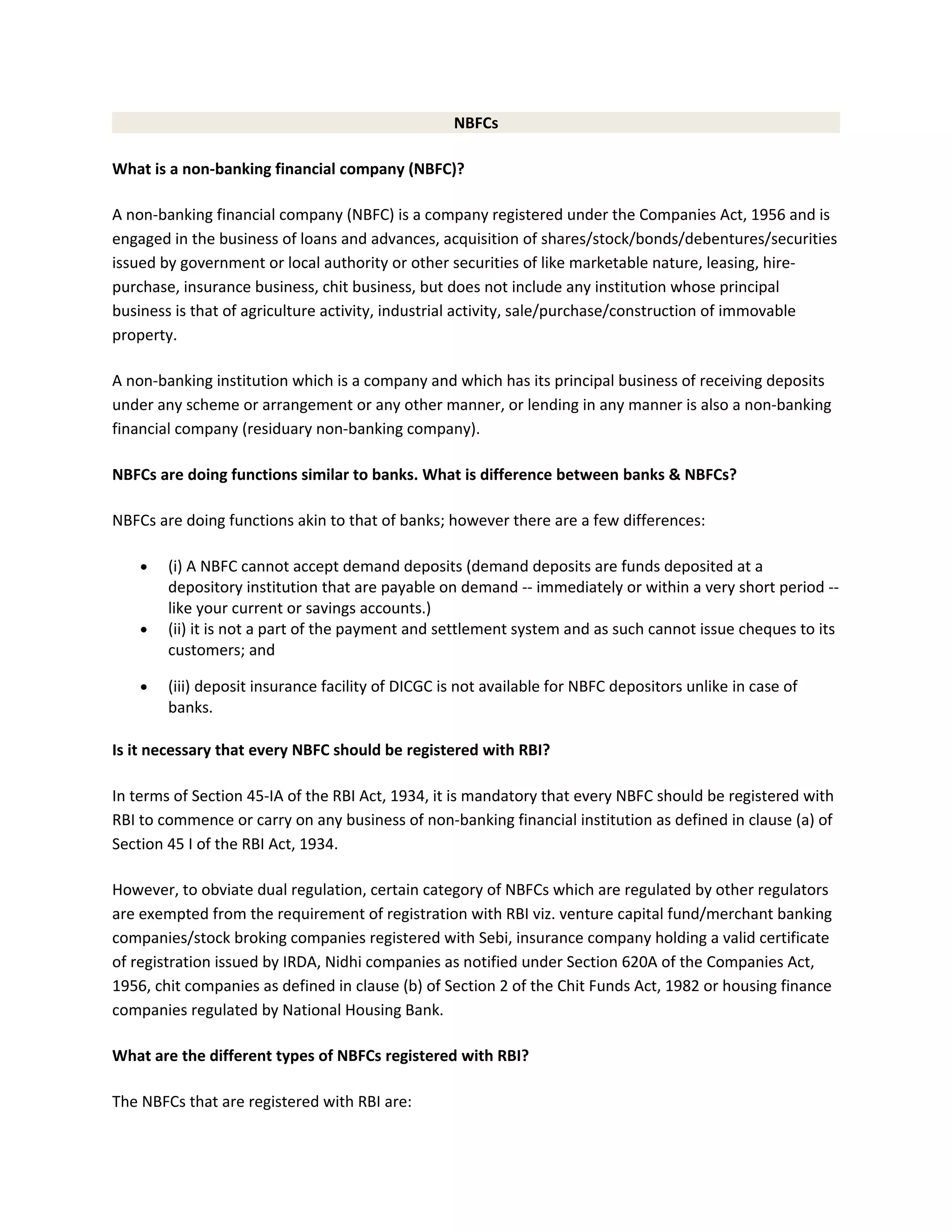 NBFCs
What is a non-banking financial company (NBFC)?
A non-banking financial company (NBFC) is a company registered under the Companies Act, 1956 and is
engaged in the business of loans and advances, acquisition of shares/stock/bonds/debentures/securities
issued by government or local authority or other securities of like marketable nature, leasing, hire-
purchase, insurance business, chit business, but does not include any institution whose principal
business is that of agriculture activity, industrial activity, sale/purchase/construction of immovable
property.
A non-banking institution which is a company and which has its principal business of receiving deposits
under any scheme or arrangement or any other manner, or lending in any manner is also a non-banking
financial company (residuary non-banking company).
NBFCs are doing functions similar to banks. What is difference between banks & NBFCs?
NBFCs are doing functions akin to that of banks; however there are a few differences:
• (i) A NBFC cannot accept demand deposits (demand deposits are funds deposited at a
depository institution that are payable on demand -- immediately or within a very short period --
like your current or savings accounts.)
• (ii) it is not a part of the payment and settlement system and as such cannot issue cheques to its
customers; and
• (iii) deposit insurance facility of DICGC is not available for NBFC depositors unlike in case of
banks.
Is it necessary that every NBFC should be registered with RBI?
In terms of Section 45-IA of the RBI Act, 1934, it is mandatory that every NBFC should be registered with
RBI to commence or carry on any business of non-banking financial institution as defined in clause (a) of
Section 45 I of the RBI Act, 1934.
However, to obviate dual regulation, certain category of NBFCs which are regulated by other regulators
are exempted from the requirement of registration with RBI viz. venture capital fund/merchant banking
companies/stock broking companies registered with Sebi, insurance company holding a valid certificate
of registration issued by IRDA, Nidhi companies as notified under Section 620A of the Companies Act,
1956, chit companies as defined in clause (b) of Section 2 of the Chit Funds Act, 1982 or housing finance
companies regulated by National Housing Bank.
What are the different types of NBFCs registered with RBI?
The NBFCs that are registered with RBI are:
 