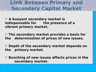 Link Between Primary and
   Secondary Capital Market




                                                                        Copyright© 2008 Dorling Kindersley India Pvt. Ltd
 A buoyant secondary market is
indispensable for   the presence of a
vibrant primary market.

 The secondary market provides a basis for
the determination of prices of new issues.

 Depth of the secondary market depends on
the primary market.

 Bunching of new issues affects prices in the
     secondary market.

                            The Indian Financial System, 2e -- Pathak
 